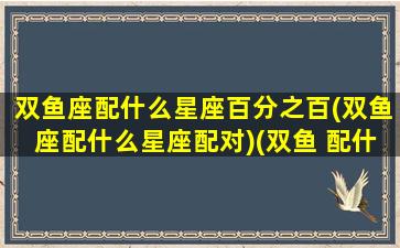 双鱼座配什么星座百分之百(双鱼座配什么星座配对)(双鱼 配什么星座)